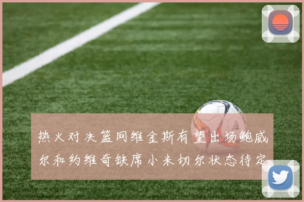 热火对决篮网维金斯有望出场鲍威尔和约维奇缺席小米切尔状态待定