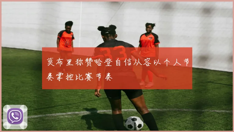 莫布里称赞哈登自信从容以个人节奏掌控比赛节奏