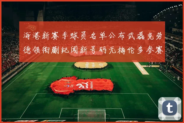 海港新赛季球员名单公布武磊克劳德领衔蒯纪闻新号码无梅伦多参赛
