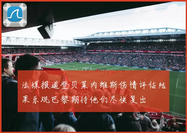 法媒报道登贝莱内维斯伤情评估结果乐观巴黎期待他们尽快复出