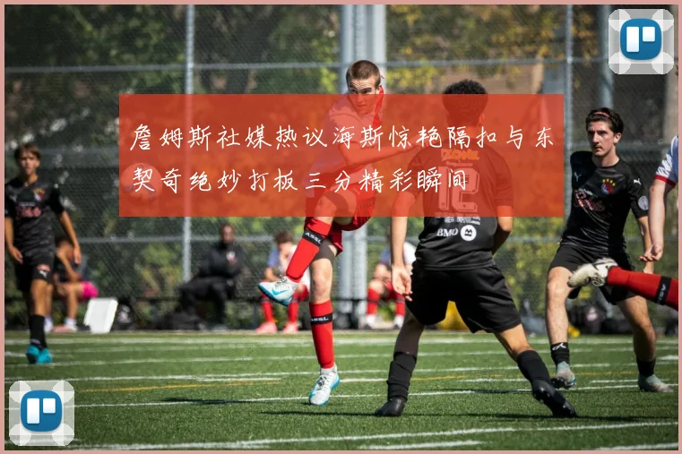 詹姆斯社媒热议海斯惊艳隔扣与东契奇绝妙打板三分精彩瞬间