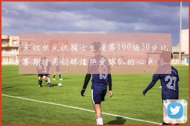 米切尔庆祝骑士生涯第100场30分比赛期待再创辉煌热爱球队的心声