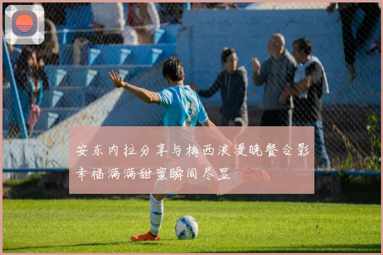 安东内拉分享与梅西浪漫晚餐合影幸福满满甜蜜瞬间尽显