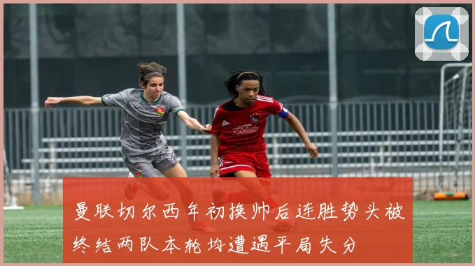 曼联切尔西年初换帅后连胜势头被终结两队本轮均遭遇平局失分