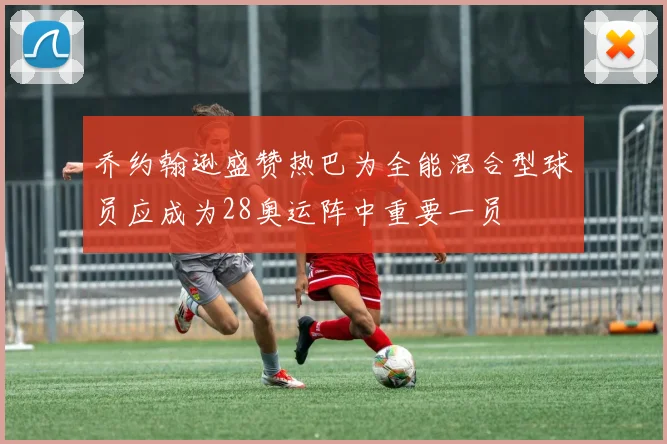 乔约翰逊盛赞热巴为全能混合型球员应成为28奥运阵中重要一员