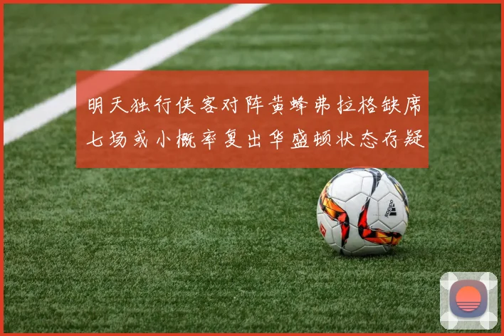 明天独行侠客对阵黄蜂弗拉格缺席七场或小概率复出华盛顿状态存疑