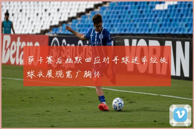 萨卡赛后幽默回应对手球迷举垃圾球衣展现宽广胸怀