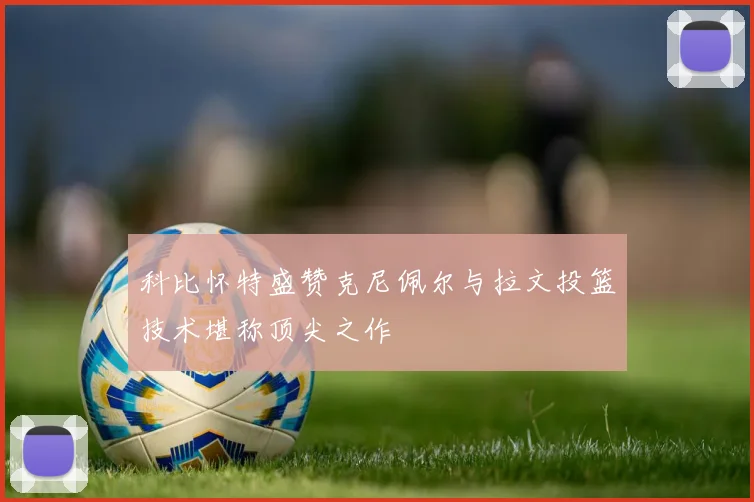 科比怀特盛赞克尼佩尔与拉文投篮技术堪称顶尖之作