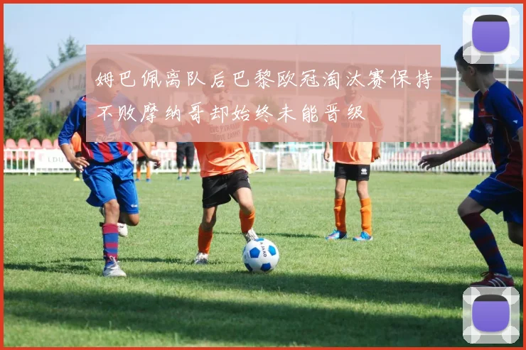 姆巴佩离队后巴黎欧冠淘汰赛保持不败摩纳哥却始终未能晋级