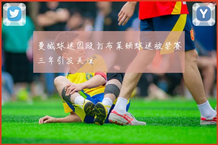 曼城球迷因殴打布莱顿球迷被禁赛三年引发关注