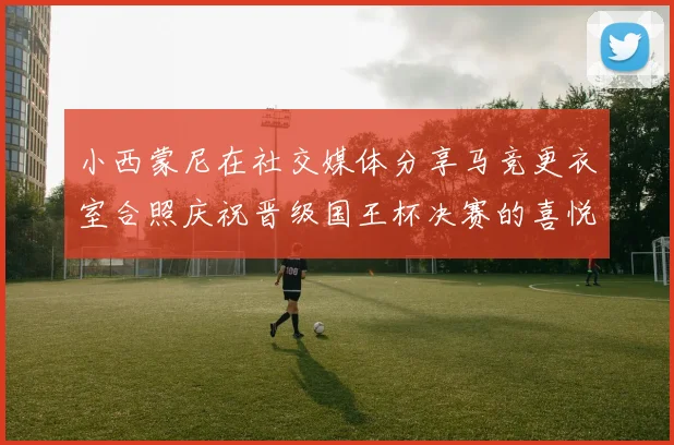 小西蒙尼在社交媒体分享马竞更衣室合照庆祝晋级国王杯决赛的喜悦时刻