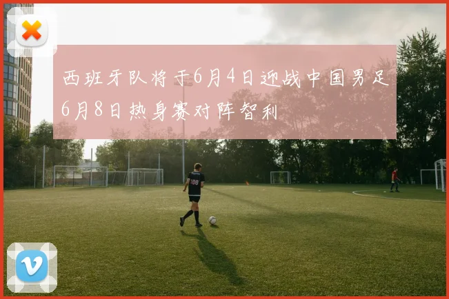 西班牙队将于6月4日迎战中国男足6月8日热身赛对阵智利