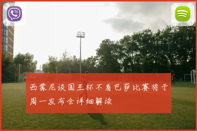 西蒙尼谈国王杯不看巴萨比赛将于周一发布会详细解读