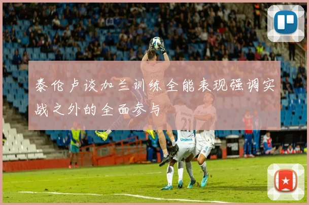 泰伦卢谈加兰训练全能表现强调实战之外的全面参与