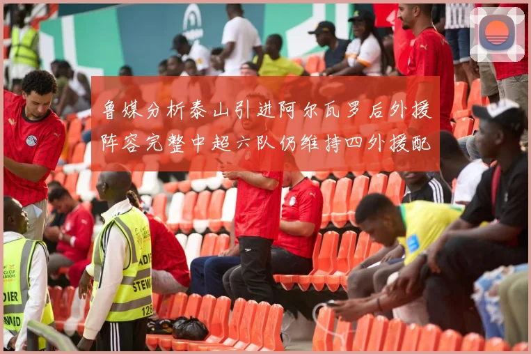 鲁媒分析泰山引进阿尔瓦罗后外援阵容完整中超六队仍维持四外援配置