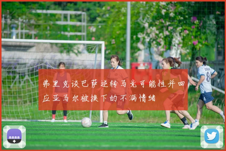弗里克谈巴萨逆转马竞可能性并回应亚马尔被换下的不满情绪