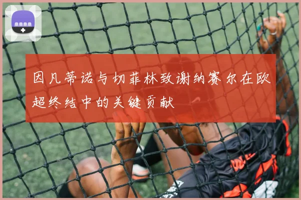 因凡蒂诺与切菲林致谢纳赛尔在欧超终结中的关键贡献