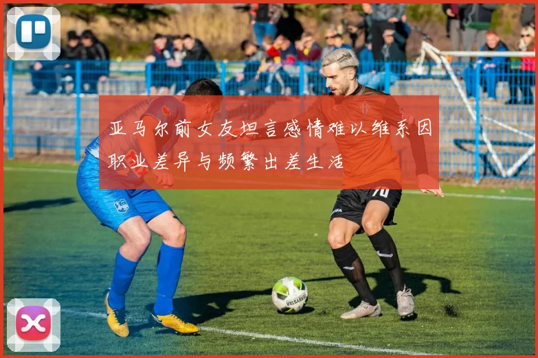 亚马尔前女友坦言感情难以维系因职业差异与频繁出差生活