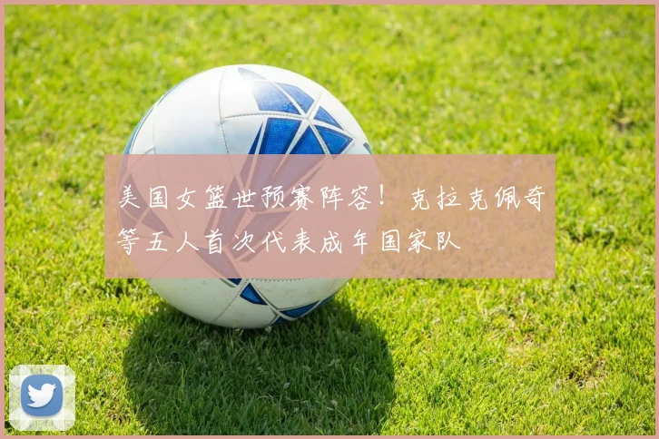 美国女篮世预赛阵容！克拉克佩奇等五人首次代表成年国家队