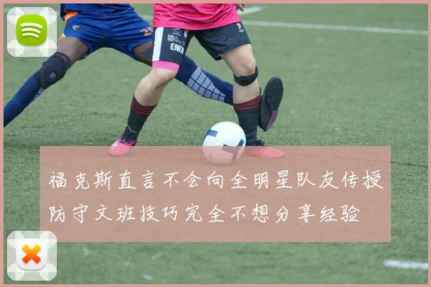 福克斯直言不会向全明星队友传授防守文班技巧完全不想分享经验